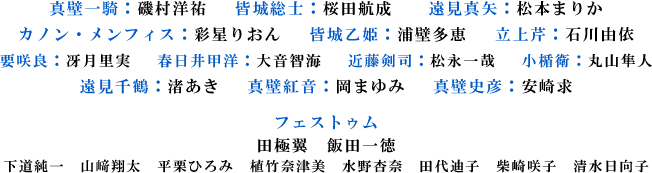真壁一騎：磯村洋祐　 皆城総士：桜田航成　　遠見真矢：松本まりか
カノン・メンフィス：彩星りおん 　皆城乙姫：浦壁多恵　 立上芹：石川由依
要咲良：冴月里実　 春日井甲洋：大音智海　 近藤剣司：松永一哉 　小楯衛：丸山隼人
遠見千鶴：渚あき 　真壁紅音：岡まゆみ　 真壁史彦：安崎求
フェストゥム
田極翼　飯田一徳
下道純一　山﨑翔太　平栗ひろみ　植竹奈津美　水野杏奈　田代迪子　柴崎咲子　清水日向子