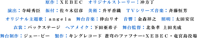 原作：XEBEC　オリジナルストーリー：冲方丁
演出：寺﨑秀臣　振付：佐々木信彦　美術：升平香織　TVシリーズ音楽：斉藤恒芳　
オリジナル主題歌：angela　舞台音楽：倖山リオ　音響：金森祥之　照明：太田安宣
衣裳：バックステージ　ヘアメイク：下田亜希子　舞台監督：北条孝 上田光成　
舞台制作：ジェー･ピー　製作：キングレコード 蒼穹のファフナー© XEBEC・竜宮島役場