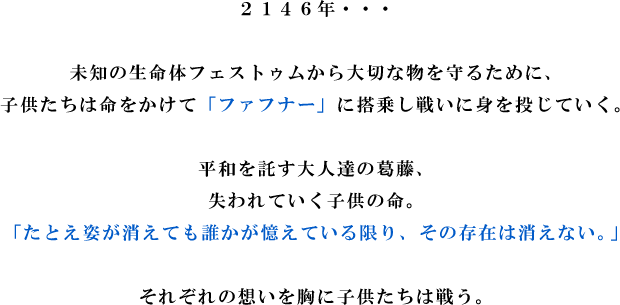 2146年・・・

未知の生命体フェストゥムから大切な物を守るために、
子供たちは命をかけて「ファフナー」に搭乗し戦いに身を投じていく。

平和を託す大人達の葛藤、
失われていく子供の命。
「たとえ姿が消えても誰かが憶えている限り、その存在は消えない。」

それぞれの想いを胸に子供たちは戦う。